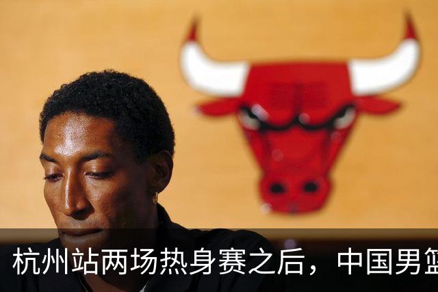 杭州站两场热身赛之后，中国男篮对阵日本12人名单呼之欲出